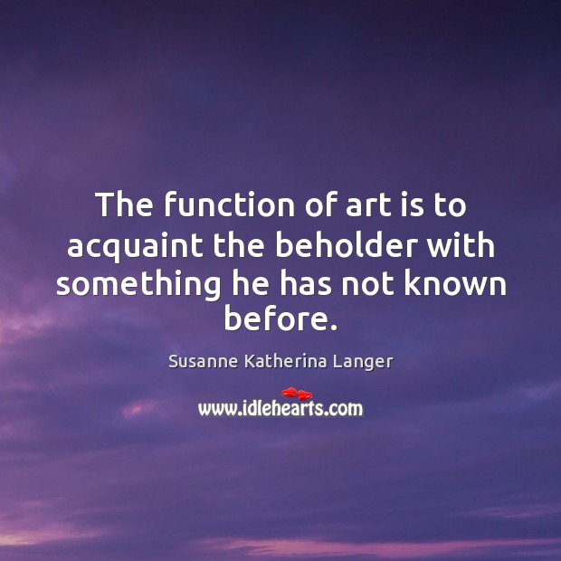 The function of art is to acquaint the beholder with something he has not known before. Susanne Katherina Langer Picture Quote