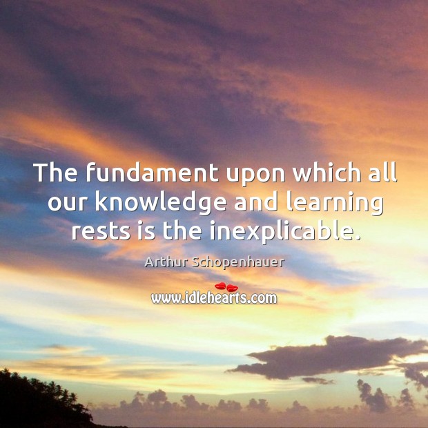 The fundament upon which all our knowledge and learning rests is the inexplicable. Arthur Schopenhauer Picture Quote