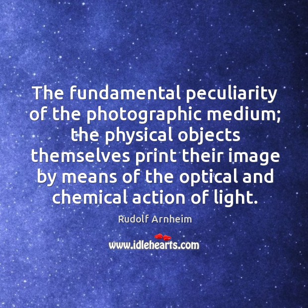 The fundamental peculiarity of the photographic medium; the physical objects themselves print Rudolf Arnheim Picture Quote