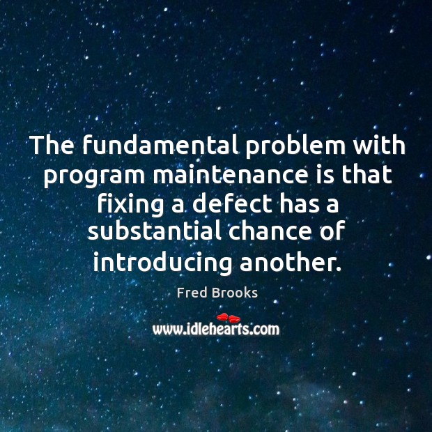 The fundamental problem with program maintenance is that fixing a defect has a substantial chance of introducing another. 