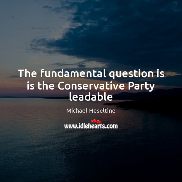 The fundamental question is is the Conservative Party leadable Michael Heseltine Picture Quote