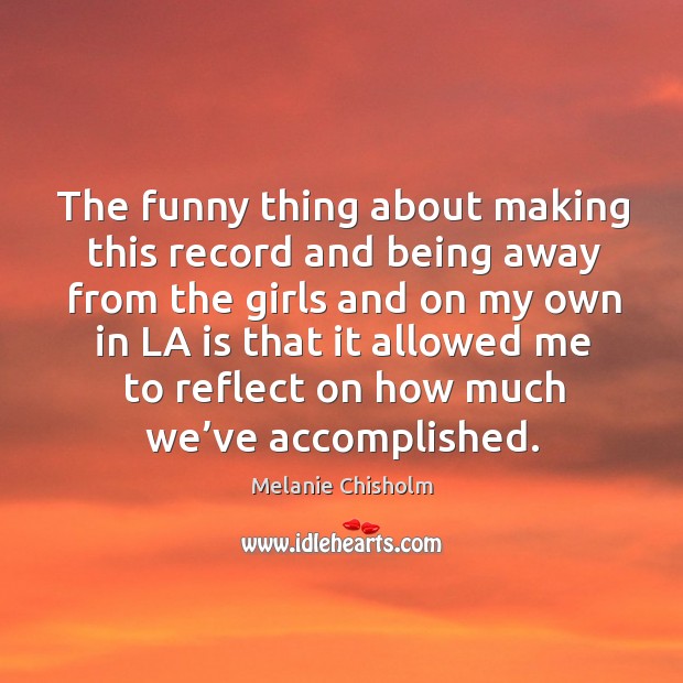 The funny thing about making this record and being away from the girls and on my own in Melanie Chisholm Picture Quote