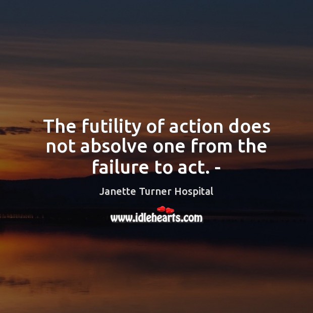 The futility of action does not absolve one from the failure to act. – Janette Turner Hospital Picture Quote