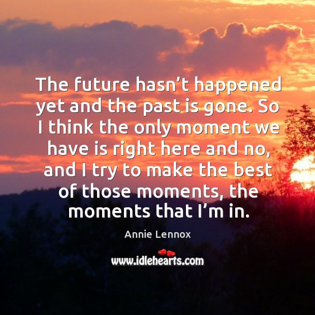 The future hasn’t happened yet and the past is gone. 