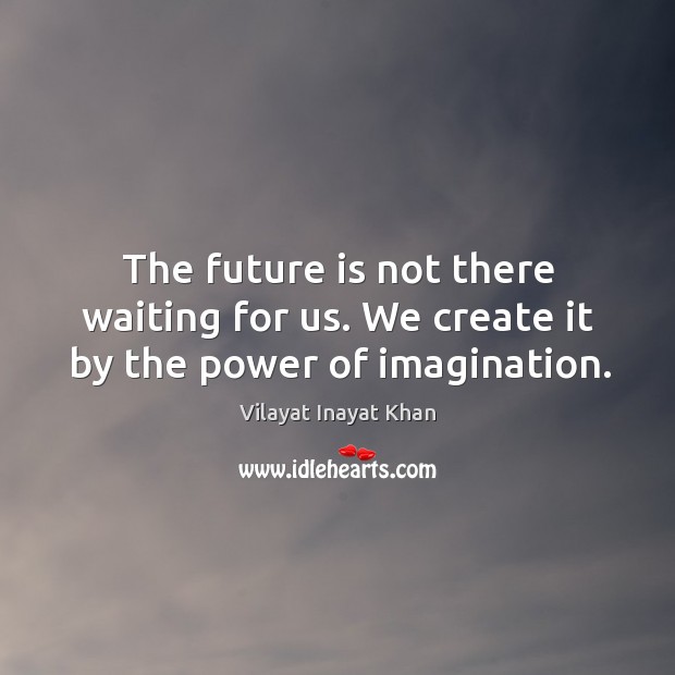 The future is not there waiting for us. We create it by the power of imagination. Image