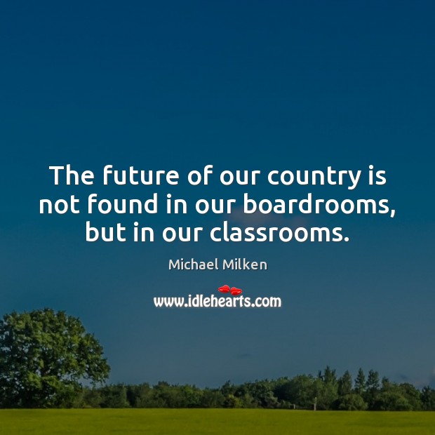 The future of our country is not found in our boardrooms, but in our classrooms. Michael Milken Picture Quote