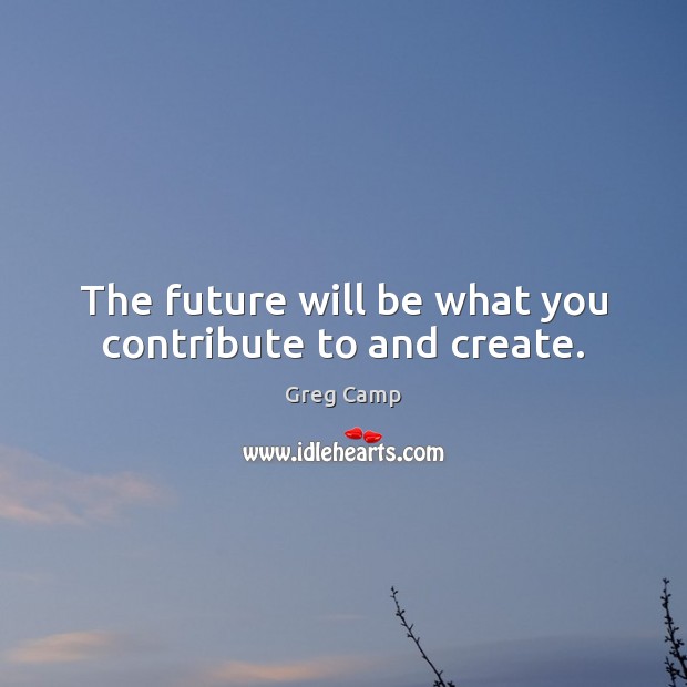 The future will be what you contribute to and create. Greg Camp Picture Quote