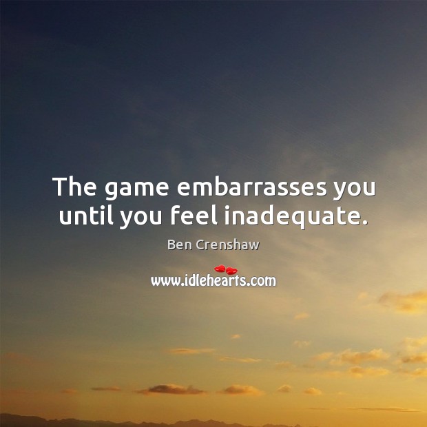 The game embarrasses you until you feel inadequate. Ben Crenshaw Picture Quote