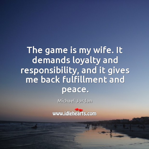 The game is my wife. It demands loyalty and responsibility, and it gives me back fulfillment and peace. Michael Jordan Picture Quote