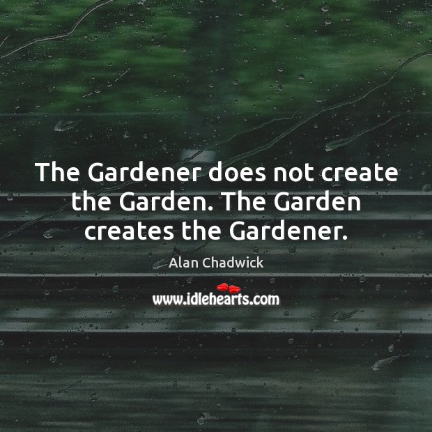 The Gardener does not create the Garden. The Garden creates the Gardener. Alan Chadwick Picture Quote