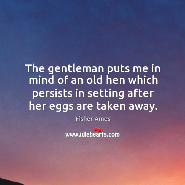 The gentleman puts me in mind of an old hen which persists in setting after her eggs are taken away. Image