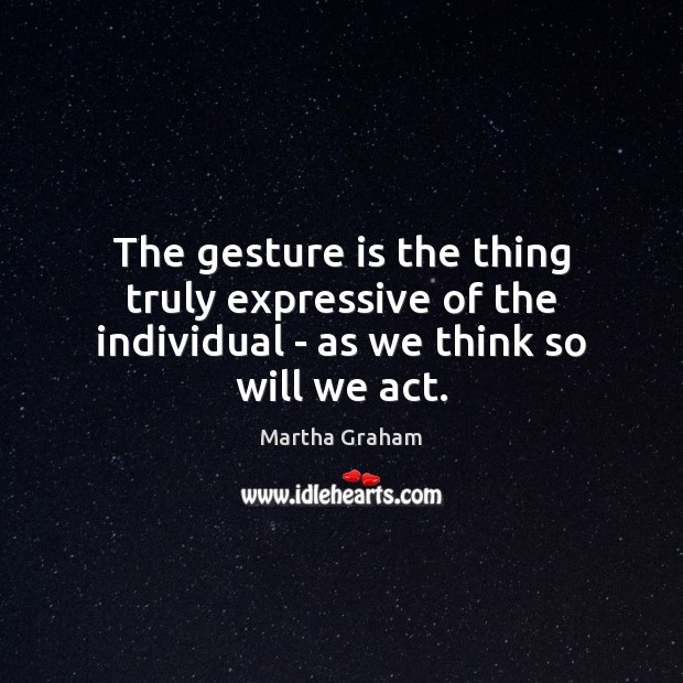The gesture is the thing truly expressive of the individual – as we think so will we act. Martha Graham Picture Quote