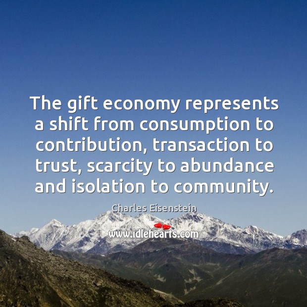The gift economy represents a shift from consumption to contribution, transaction to Charles Eisenstein Picture Quote