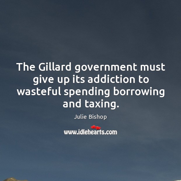 The gillard government must give up its addiction to wasteful spending borrowing and taxing. Julie Bishop Picture Quote