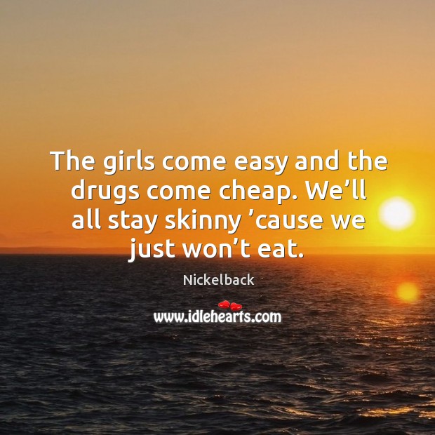 The girls come easy and the drugs come cheap. We’ll all stay skinny ’cause we just won’t eat. Nickelback Picture Quote