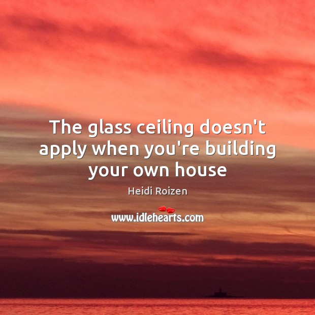 The glass ceiling doesn’t apply when you’re building your own house 