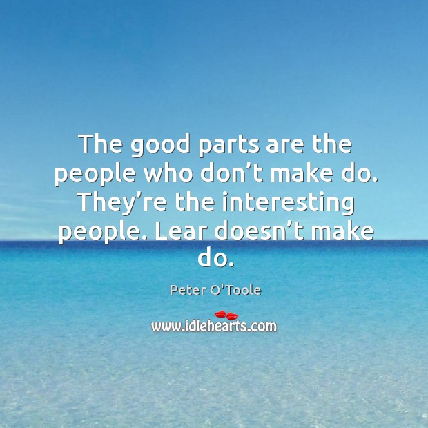 The good parts are the people who don’t make do. They’re the interesting people. Lear doesn’t make do. Image
