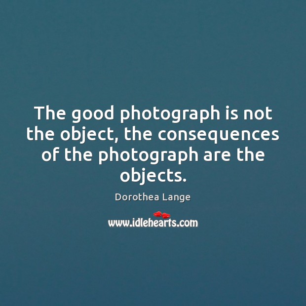 The good photograph is not the object, the consequences of the photograph are the objects. Dorothea Lange Picture Quote