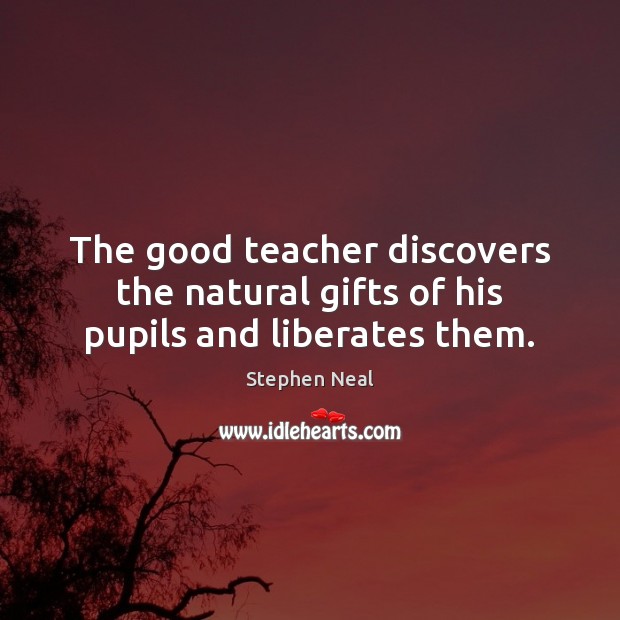 The good teacher discovers the natural gifts of his pupils and liberates them. Stephen Neal Picture Quote