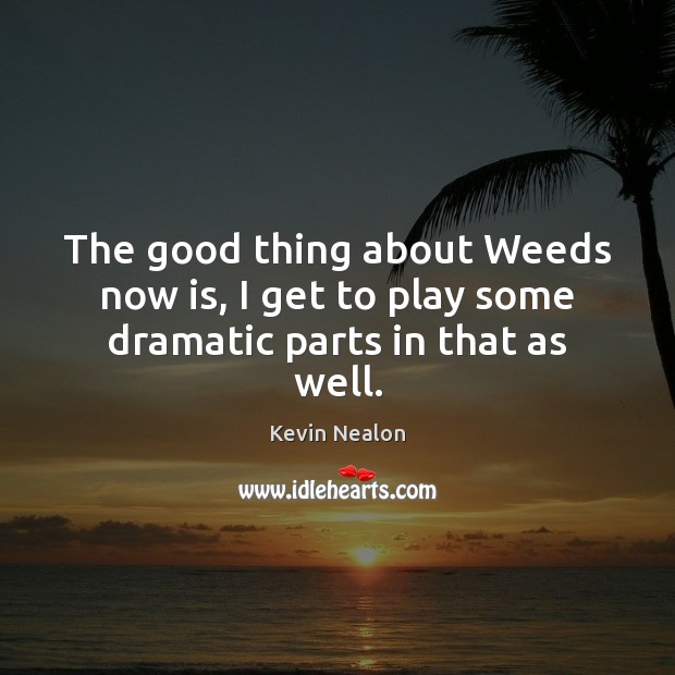 The good thing about Weeds now is, I get to play some dramatic parts in that as well. 