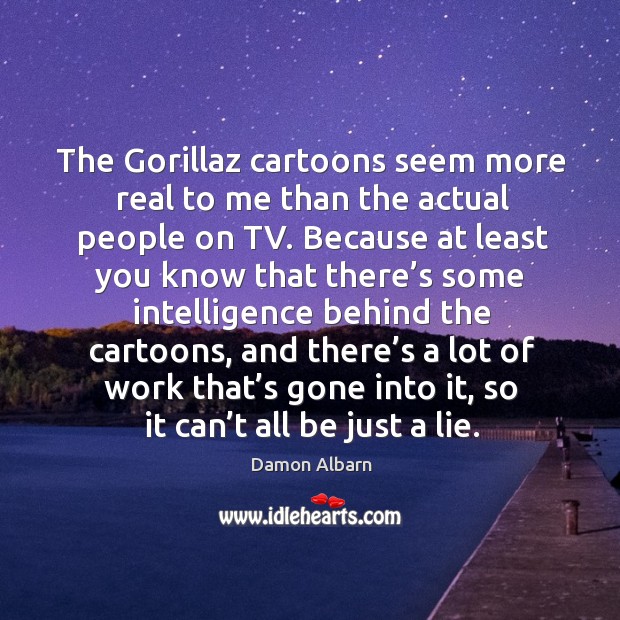 The gorillaz cartoons seem more real to me than the actual people on tv. Image