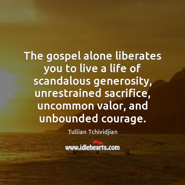 The gospel alone liberates you to live a life of scandalous generosity, 