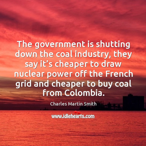 The government is shutting down the coal industry, they say it’s cheaper to draw Charles Martin Smith Picture Quote
