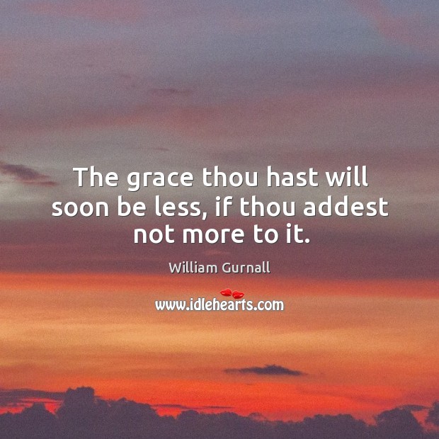 The grace thou hast will soon be less, if thou addest not more to it. William Gurnall Picture Quote