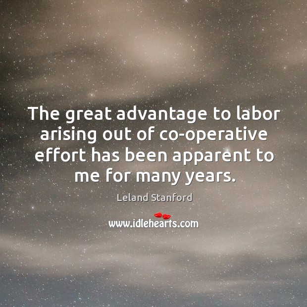 The great advantage to labor arising out of co-operative effort has been apparent to me for many years. Leland Stanford Picture Quote