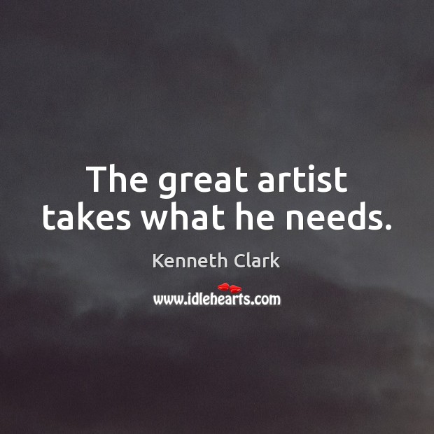 The great artist takes what he needs. Kenneth Clark Picture Quote