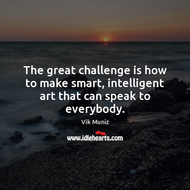 The great challenge is how to make smart, intelligent art that can speak to everybody. Vik Muniz Picture Quote