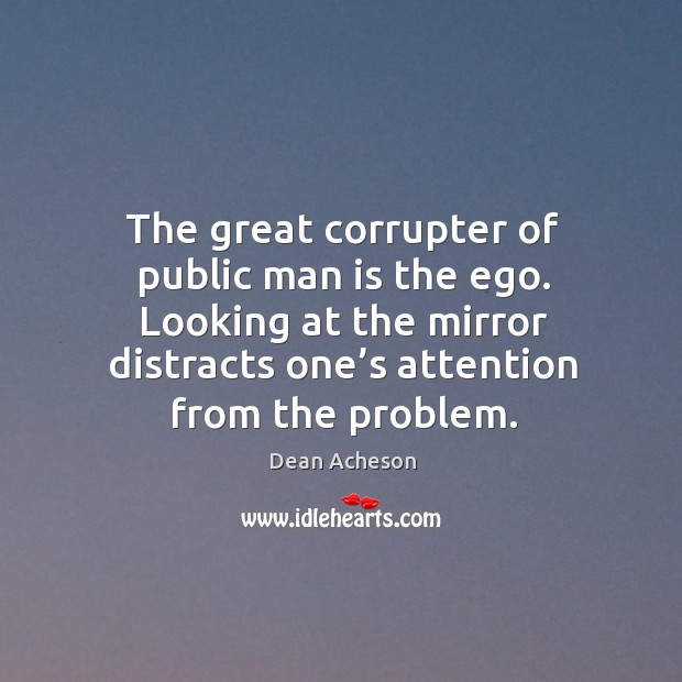 The great corrupter of public man is the ego. Looking at the mirror distracts one’s attention from the problem. Dean Acheson Picture Quote
