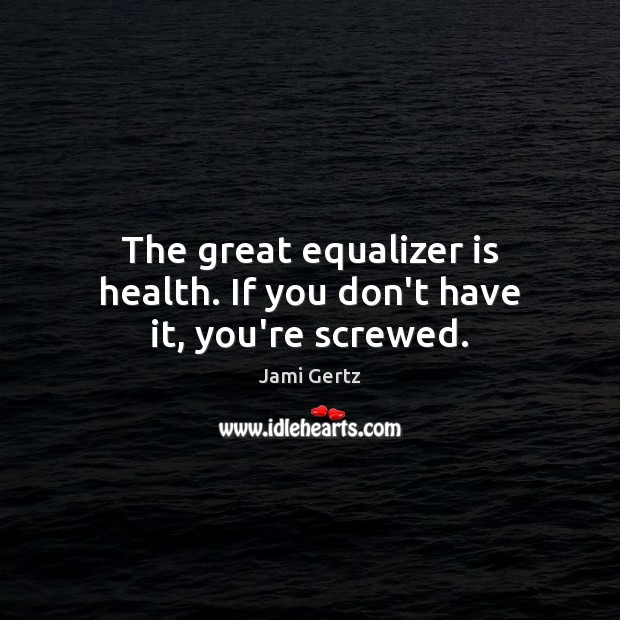 The great equalizer is health. If you don’t have it, you’re screwed. Image