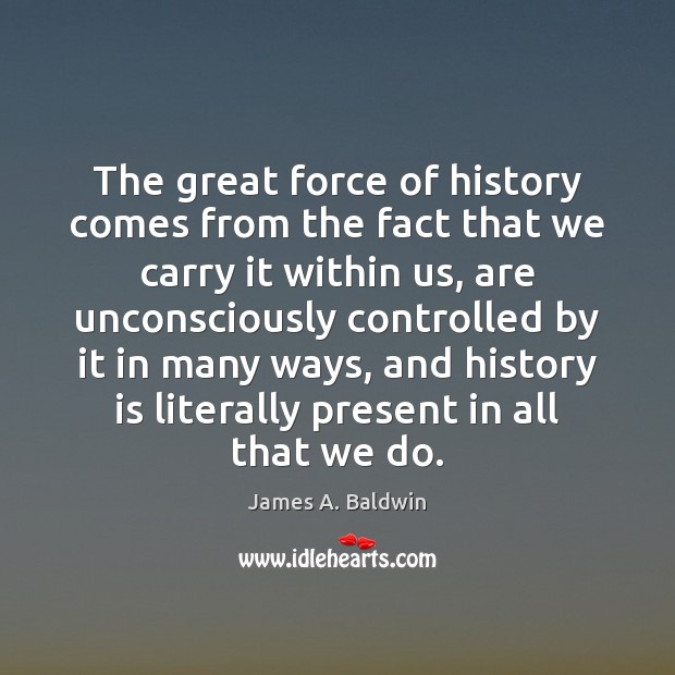 The great force of history comes from the fact that we carry James A. Baldwin Picture Quote