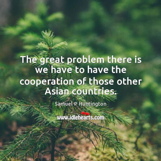 The great problem there is we have to have the cooperation of those other asian countries. Samuel P Huntington Picture Quote