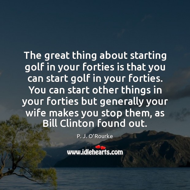 The great thing about starting golf in your forties is that you P. J. O’Rourke Picture Quote