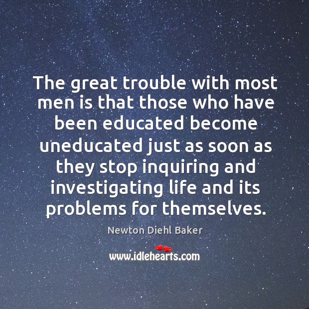 The great trouble with most men is that those who have been educated become uneducated.. Newton Diehl Baker Picture Quote