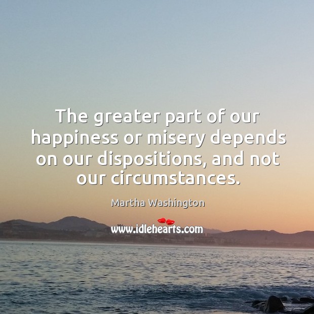 The greater part of our happiness or misery depends on our dispositions, and not our circumstances. Martha Washington Picture Quote
