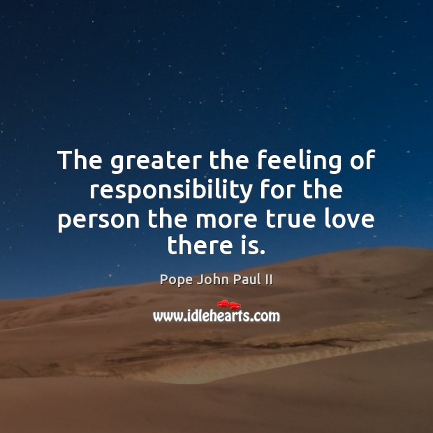 The greater the feeling of responsibility for the person the more true love there is. Pope John Paul II Picture Quote