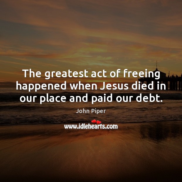 The greatest act of freeing happened when Jesus died in our place and paid our debt. John Piper Picture Quote