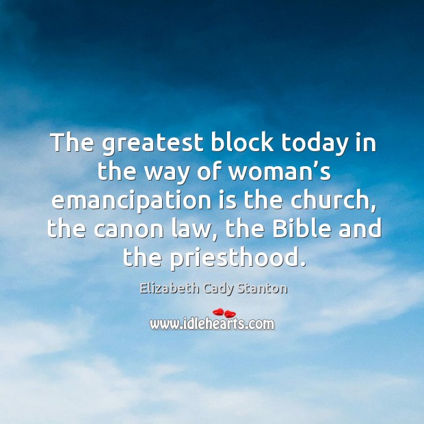 The greatest block today in the way of woman’s emancipation is the church, the canon law, the bible and the priesthood. Elizabeth Cady Stanton Picture Quote