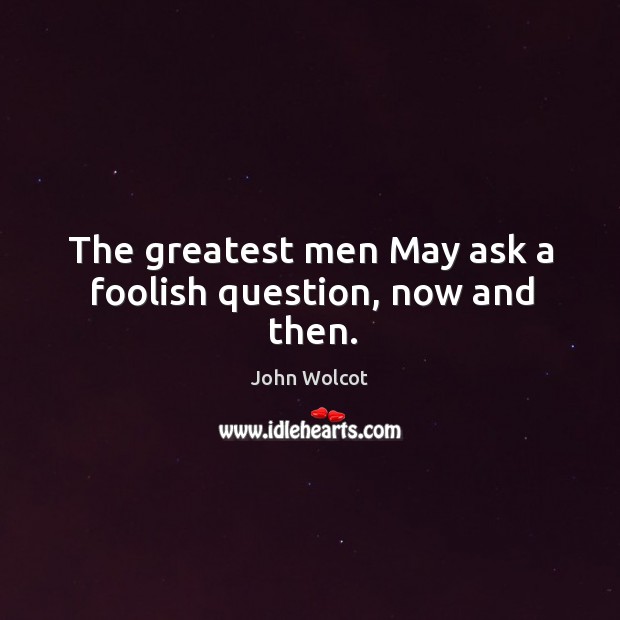 The greatest men May ask a foolish question, now and then. John Wolcot Picture Quote