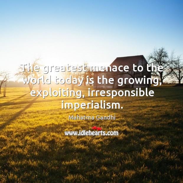 The greatest menace to the world today is the growing, exploiting, irresponsible 