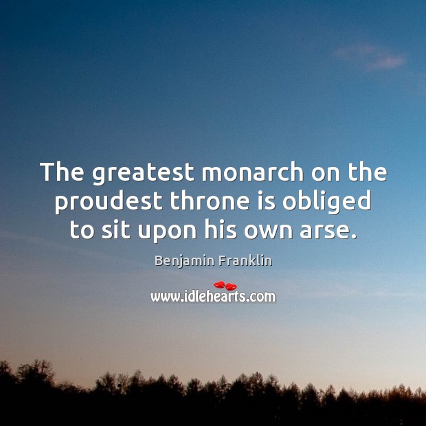 The greatest monarch on the proudest throne is obliged to sit upon his own arse. Benjamin Franklin Picture Quote