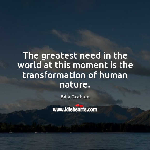 The greatest need in the world at this moment is the transformation of human nature. Billy Graham Picture Quote