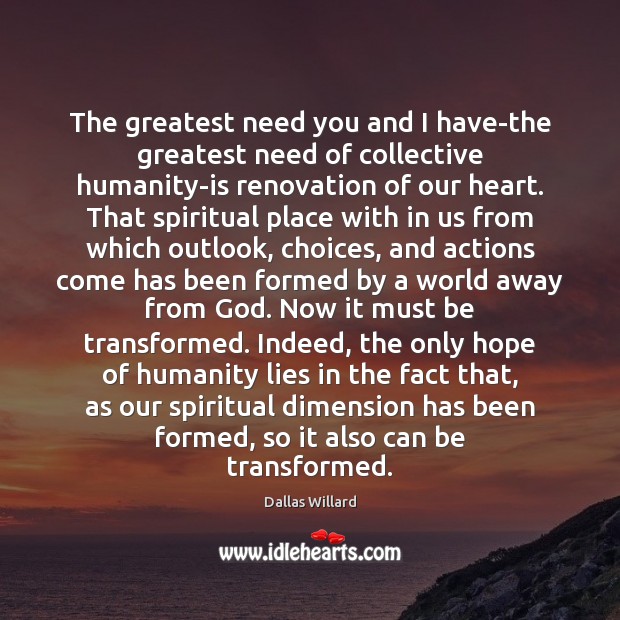 The greatest need you and I have-the greatest need of collective humanity-is Dallas Willard Picture Quote