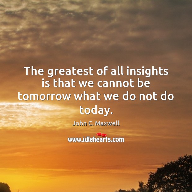 The greatest of all insights is that we cannot be tomorrow what we do not do today. John C. Maxwell Picture Quote