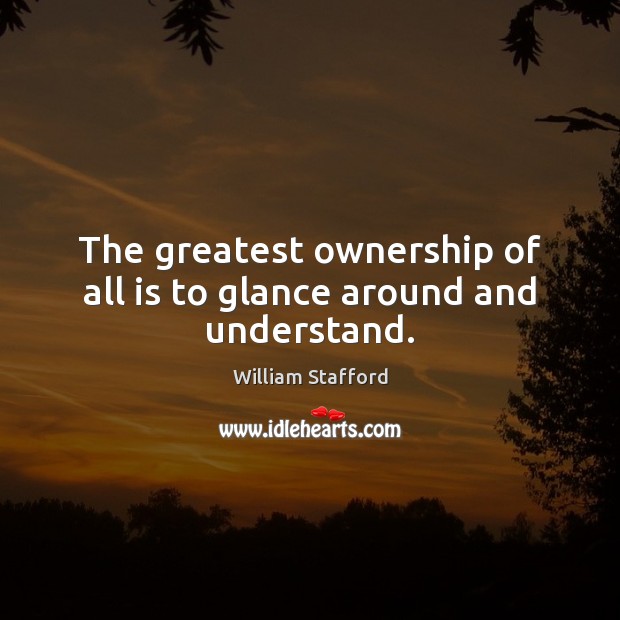 The greatest ownership of all is to glance around and understand. William Stafford Picture Quote