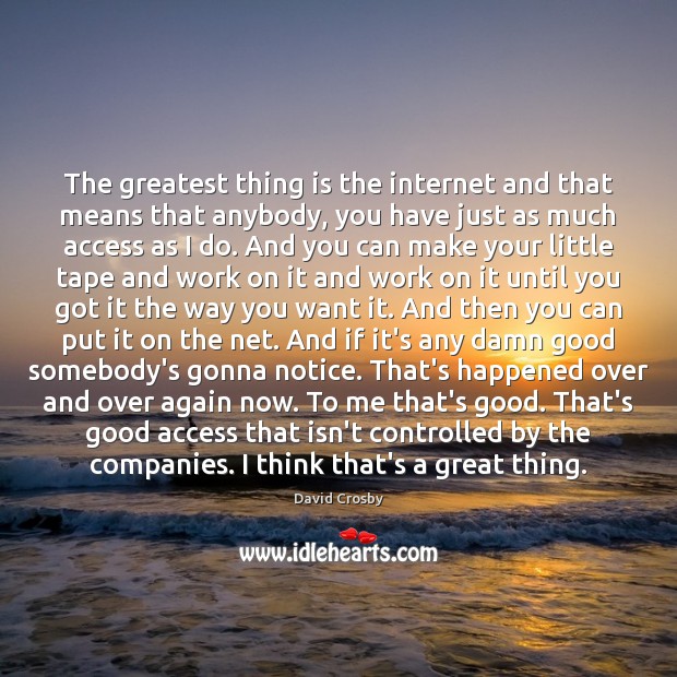 The greatest thing is the internet and that means that anybody, you 