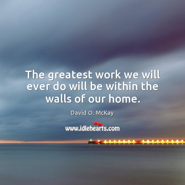 The greatest work we will ever do will be within the walls of our home. David O. McKay Picture Quote